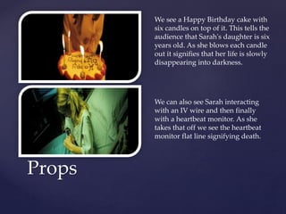 Props
We see a Happy Birthday cake with
six candles on top of it. This tells the
audience that Sarah's daughter is six
years old. As she blows each candle
out it signifies that her life is slowly
disappearing into darkness.
We can also see Sarah interacting
with an IV wire and then finally
with a heartbeat monitor. As she
takes that off we see the heartbeat
monitor flat line signifying death.
 