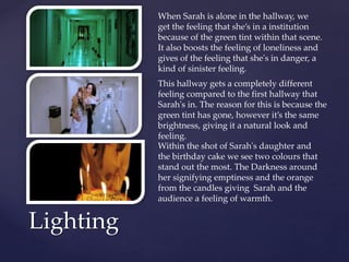 Lighting
Within the shot of Sarah's daughter and
the birthday cake we see two colours that
stand out the most. The Darkness around
her signifying emptiness and the orange
from the candles giving Sarah and the
audience a feeling of warmth.
This hallway gets a completely different
feeling compared to the first hallway that
Sarah's in. The reason for this is because the
green tint has gone, however it’s the same
brightness, giving it a natural look and
feeling.
When Sarah is alone in the hallway, we
get the feeling that she’s in a institution
because of the green tint within that scene.
It also boosts the feeling of loneliness and
gives of the feeling that she's in danger, a
kind of sinister feeling.
 