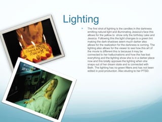 Lighting
 The first shot of lighting is the candles in the darkness
emitting natural light and illuminating Jessica’s face this
allows for the yellow to show only the birthday cake and
Jessica. Following this the light changes to a green tint
making the dark shadows seem much darker also
allows for the realization for the darkness is coming. The
lighting also allows for the viewer to see how this art of
the movie is different this is because it may be
connected to her hallucinations and how the has lost
everything and the lighting show she is in a darker place
now and this totally apposes the lighting when she
snaps out of her dream state and is connected with
Beth. The lighting has no green filters and has not been
edited in post production. Also eluding to her PTSD.
 
