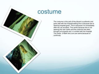 costume
The costume in this part of the decent is authentic and
goes well with the hospital setting this is because she is
wearing hospital gown. This is because it is immediately
after her car accident. This works because she is not
wearing her own cloths and the costume has been
thought out properly and in context with the hospital.
The cloths of Beth and Juno are same because of
continuity.
 