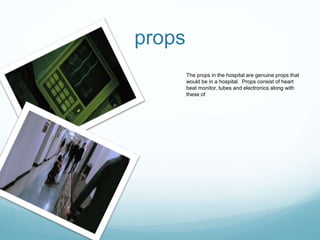 props
The props in the hospital are genuine props that
would be in a hospital. Props consist of heart
beat monitor, tubes and electronics along with
these of
 