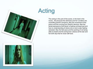 Acting
The acting in this part of the scene, is the best in the
movie, this because the darkness and her condition are
controlling Sarah's emotions. Also the movement of the
actors and the running from Sarah's demons. Also the
facial expressions that Sarah is feeling confused sad and
has no understanding of where she is and is also feeling
secluded. Also the fast pace and the panting of not being
able to breath and the acting from Jessica at the star and
her birth day that he never will have.
 