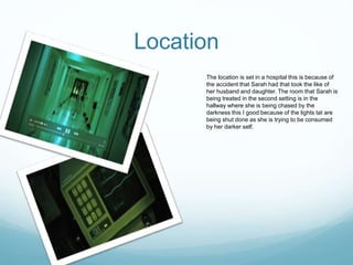 Location
The location is set in a hospital this is because of
the accident that Sarah had that took the like of
her husband and daughter. The room that Sarah is
being treated in the second setting is in the
hallway where she is being chased by the
darkness this I good because of the lights tat are
being shut done as she is trying to be consumed
by her darker self.
 