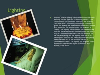 Lighting
 The first shot of lighting is the candles in the darkness
emitting natural light and illuminating Jessica’s face
this allows for the yellow to show only the birthday
cake and Jessica. Following this the light changes to a
green tint making the dark shadows seem much darker
also allows for the realization for the darkness is
coming. The lighting also allows for the viewer to see
how this art of the movie is different this is because it
may be connected to her hallucinations and how the
has lost everything and the lighting show she is in a
darker place now and this totally apposes the lighting
when she snaps out of her dream state and is
connected with Beth. The lighting has no green filters
and has not been edited in post production. Also
eluding to her PTSD.
 