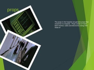 props
The props in the hospital are genuine props that
would be in a hospital. Props consist of heart
beat monitor, tubes and electronics along with
these of
 