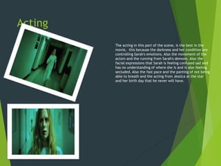 Acting
The acting in this part of the scene, is the best in the
movie, this because the darkness and her condition are
controlling Sarah's emotions. Also the movement of the
actors and the running from Sarah's demons. Also the
facial expressions that Sarah is feeling confused sad and
has no understanding of where she is and is also feeling
secluded. Also the fast pace and the panting of not being
able to breath and the acting from Jessica at the star
and her birth day that he never will have.
 