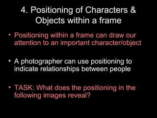 4. Positioning of Characters &
Objects within a frame
• Positioning within a frame can draw our
attention to an important character/object
• A photographer can use positioning to
indicate relationships between people
• TASK: What does the positioning in the
following images reveal?

 