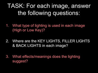 TASK: For each image, answer
the following questions:
1. What type of lighting is used in each image
(High or Low Key)?
2. Where are the KEY LIGHTS, FILLER LIGHTS
& BACK LIGHTS in each image?
3. What effects/meanings does the lighting
suggest?

 