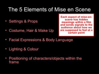 The 5 Elements of Mise en Scene
• Settings & Props
• Costume, Hair & Make Up

Each aspect of mise-enscene has hidden
meanings within a film
and sends signals to the
audience about how we
are supposed to feel at a
certain point

• Facial Expressions & Body Language
• Lighting & Colour
• Positioning of characters/objects within the
frame

 