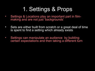 1. Settings & Props
•

Settings & Locations play an important part in filmmaking and are not just ‘backgrounds’

•

Sets are either built from scratch or a great deal of time
is spent to find a setting which already exists

•

Settings can manipulate an audience by building
certain expectations and then taking a different turn

 