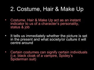 2. Costume, Hair & Make Up
•

Costume, Hair & Make Up act as an instant
indicator to us of a character’s personality,
status & job

•

It tells us immediately whether the picture is set
in the present and what society/or culture it will
centre around

•

Certain costumes can signify certain individuals
(i.e. black cloak of a vampire, Spidey’s
Spiderman suit)

 