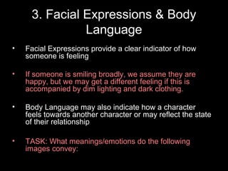 3. Facial Expressions & Body
Language
•

Facial Expressions provide a clear indicator of how
someone is feeling

•

If someone is smiling broadly, we assume they are
happy, but we may get a different feeling if this is
accompanied by dim lighting and dark clothing.

•

Body Language may also indicate how a character
feels towards another character or may reflect the state
of their relationship

•

TASK: What meanings/emotions do the following
images convey:

 