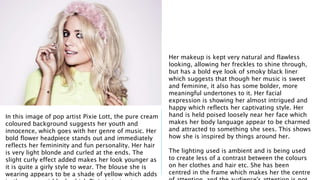 In this image of pop artist Pixie Lott, the pure cream 
coloured background suggests her youth and 
innocence, which goes with her genre of music. Her 
bold flower headpiece stands out and immediately 
reflects her femininity and fun personality. Her hair 
is very light blonde and curled at the ends. The 
slight curly effect added makes her look younger as 
it is quite a girly style to wear. The blouse she is 
wearing appears to be a shade of yellow which adds 
to the young girl look which Pixie is trying to 
Her makeup is kept very natural and flawless 
looking, allowing her freckles to shine through, 
but has a bold eye look of smoky black liner 
which suggests that though her music is sweet 
and feminine, it also has some bolder, more 
meaningful undertones to it. Her facial 
expression is showing her almost intrigued and 
happy which reflects her captivating style. Her 
hand is held poised loosely near her face which 
makes her body language appear to be charmed 
and attracted to something she sees. This shows 
how she is inspired by things around her. 
The lighting used is ambient and is being used 
to create less of a contrast between the colours 
on her clothes and hair etc. She has been 
centred in the frame which makes her the centre 
of attention, and the audience's attention is not 
 