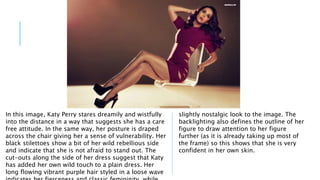In this image, Katy Perry stares dreamily and wistfully 
into the distance in a way that suggests she has a care 
free attitude. In the same way, her posture is draped 
across the chair giving her a sense of vulnerability. Her 
black stilettoes show a bit of her wild rebellious side 
and indicate that she is not afraid to stand out. The 
cut-outs along the side of her dress suggest that Katy 
has added her own wild touch to a plain dress. Her 
long flowing vibrant purple hair styled in a loose wave 
indicates her fierceness and classic femininity, while 
slightly nostalgic look to the image. The 
backlighting also defines the outline of her 
figure to draw attention to her figure 
further (as it is already taking up most of 
the frame) so this shows that she is very 
confident in her own skin. 
 
