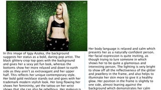 In this image of Iggy Azalea, the background 
suggests her status as a bold, daring pop artist. The 
black glittery crop top goes with the background 
and gives her a sexy yet fun look, whereas the 
bottoms show her more relaxed and down to earth 
side as they aren’t as extravagant and her upper 
half. This reflects her unique contemporary style. 
Her bold gold necklace stands out and goes with her 
trademark modern stylish look. Her long flowing her 
shows her femininity, yet the tattoo on her wrist 
shows that she can also be rebellious. Her makeup is 
Her body language is relaxed and calm which 
presents her as a naturally confident person. 
Her facial expression is quite inviting, as 
though trying to lure someone in which 
shows her to be quite a glamorous and 
interesting person. The lighting is very bright 
to show off all the reflectiveness of the glitter 
and jewellery in the frame, and also helps to 
illuminate her skin more to give it a healthy 
glow. Her position in the frame is slightly to 
one side, almost leaning against the 
background which demonstrates her calm 
