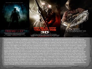 In each of these three posters, the lighting is very dark and dismal with a single spot of light coming from somewhere in the frame. This allows the
audience to instantly know that the poster is promoting a horror film. It also allows for one specific part of the frame to be clearer and emphasised as
the spotlight hits it. Unlike the other two posters, Friday the 13th uses backlighting to emphasis Jason and make part of his mask visible. This increases
the fear created by Jason as the backlight creates a sort of silhouette and suggests to the audience that he is emerging from the darkness and coming
for them. It also suggests to the audience that Jason is blocking the only escape for the victims in the film. In the other two posters, a spotlight is used
to emphasis the weapon. The posters for My Bloody Valentine and Texas Chainsaw are very similar in terms of their layout and composition. Both of
these posters use a spotlight coming in from the left hand side of the frame to emphasis part of the antagonist, but mainly his weapon. These two
posters would have chosen this feature as it is clear that their aim was to draw the audiences attention to the weapon, with it appearing to be the
biggest item in the frame. This is because in Slasher horror films, the weapon used is one of the most important part of the antagonist's costume and
the narrative itself. Each Slasher antagonist has his own unique weapon that adds to his recognisability and separates him from other Slasher killers.
This is also why the only prop that features on these three posters is the weapon as it is the only prop that is really important. Also, the weapon is an
extremely important convention and reflection of the Slasher sub-genre. If the weapon didn’t feature on the poster, the audience couldn’t be sure that
the film being promoted will be a Slasher worth watching, featuring a huge amount of blood and gore. The weapon is also an important reflection of
the narrative of the film. For example, in Texas Chainsaw, as the name suggests, there is a huge emphasis of Leatherface’s choice of weapon. The same
with My Bloody Valentine, where the weapon choice of a Pick creates a link between the antagonist and the location of a mine within the film. The
importance of the weapon in reflecting the narrative in these two films could explain why the posters attempt to draw the audiences attention to the
weapon. Although the Friday the 13th poster doesn’t use lighting to emphasis the weapon, it is still clearly visible to the audience.
 