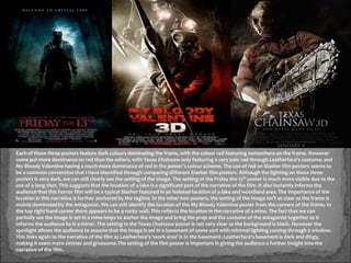 Each of these three posters feature dark colours dominating the frame, with the colour red featuring somewhere on the frame. However
some put more dominance on red than the others, with Texas Chainsaw only featuring a very pale red through Leatherface’s costume, and
My Bloody Valentine having a much more dominance of red in the poster’s colour scheme. The use of red on Slasher film posters seems to
be a common convention that I have identified through comparing different Slasher film posters. Although the lighting on these three
posters is very dark, we can still clearly see the setting of the image. The setting of the Friday the 13th poster is much more visible due to the
use of a long shot. This suggests that the location of a lake is a significant part of the narrative of the film. It also instantly informs the
audience that this horror film will be a typical Slasher featured in an isolated location of a lake and woodland area. The importance of the
location in this narrative is further anchored by the tagline. In the other two posters, the setting of the image isn’t as clear as the frame is
mainly dominated by the antagonist. We can still identify the location of the My Bloody Valentine poster from the corners of the frame. In
the top right hand corner there appears to be a rocky wall. This reflects the location in the narrative of a mine. The fact that we can
partially see the image is set in a mine helps to anchor the image and bring the prop and the costume of the antagonist together as it
informs the audience he is a miner. The setting in the Texas Chainsaw poster is not very clear as the background is black. However the
spotlight allows the audience to assume that the image is set in a basement of some sort with minimal lighting coming through a window.
This links again to the narrative of the film as Leatherface’s ‘work area’ is in the basement. Leatherface’s basement is dark and dingy,
making it seem more sinister and gruesome.The setting of the film poster is important in giving the audience a further insight into the
narrative of the film.
 