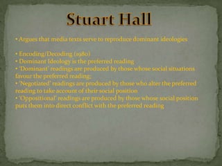 • Argues that media texts serve to reproduce dominant ideologies

• Encoding/Decoding (1980)
• Dominant Ideology is the preferred reading
• ‘Dominant’ readings are produced by those whose social situations
favour the preferred reading;
• ‘Negotiated’ readings are produced by those who alter the preferred
reading to take account of their social position
• ‘Oppositional’ readings are produced by those whose social position
puts them into direct conflict with the preferred reading

 