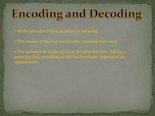 • Media texts don’t have an inherent meaning
• The creator of the text encodes the meaning they want
• The audience or reader of a text decodes the text – Taking a
meaning that, according to Hall, is dominant, negotiated or
oppositional.

 