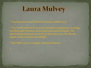 • Visual pleasure and Narrative cinema’, publish 1975
• “In a world ordered by in sexual imbalance, pleasure in looking
has been split between active/male and passive/female. The
determining male gaze projects its phantasy on to the female
figure which is styled accordingly”.
• The ‘Male Gaze’ is a hugely influenced theory
•

 