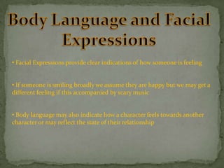 • Facial Expressions provide clear indications of how someone is feeling

• If someone is smiling broadly we assume they are happy but we may get a
different feeling if this accompanied by scary music
• Body language may also indicate how a character feels towards another
character or may reflect the state of their relationship

 