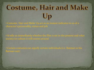• Costume, Hair and Make Up act as an instant indicator to us of a

character’s personality, status and job

• It tells us immediately whether the film is set in the present and what
society/or culture it will centre around
• Certain costumes can signify certain individuals (i.e. Batman in his
Batman suit)

 