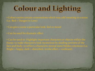 • Colour carries certain connotations which may add meaning to a scene

(i.e. Red = Danger/or Love)
• Can give a scene a particular look, feel or mood
• Can be used for dramatic effect
• Can be used to: Highlight important characters or objects within the
frame; to make characters look mysterious by shading sections of the
face and body; to reflect a characters mental state/hidden emotions (i.e.
Bright = happy, dark = disturbed, strobe effect = confused)

 