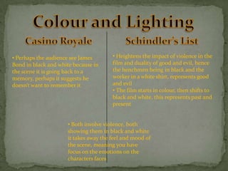 • Perhaps the audience see James
Bond in black and white because in
the scene it is going back to a
memory, perhaps it suggests he
doesn’t want to remember it

• Heightens the impact of violence in the
film and duality of good and evil, hence
the henchmen being in black and the
worker in a white shirt, represents good
and evil
• The film starts in colour, then shifts to
black and white, this represents past and
present

• Both involve violence, both
showing them in black and white
it takes away the feel and mood of
the scene, meaning you have
focus on the emotions on the
characters faces

 