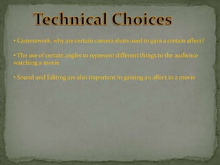 • Camerawork, why are certain camera shots used to gain a certain affect?
• The use of certain angles to represent different things to the audience
watching a movie
• Sound and Editing are also important in gaining an affect in a movie

 