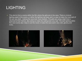 LIGHTING
 This shot is from a scene within the film where the girls are in the cave. There is minimal
lighting used in this scene, or rather the lighting has been set in a way to make the most part of
the set very dark - making the cave look more realistic. The girls are using a light that is
attached to their helmet, also aiding to make the setting look very real. The dark lighting within
this cave scene also helps to set the mood; it make the cave seem very cold, gloomy and
scary.
 