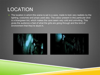 LOCATION
 The location in which this scene is set is a cave, made to look very realistic by the
lighting, costumes and props used also. The colour present in this particular shot
is a blue/green tint, which makes the cave seem very cold and uninviting. This
gives the audience a feel of what the girls are going through and the kind of
environment that they’re stuck in.
 