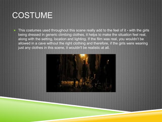 COSTUME
 This costumes used throughout this scene really add to the feel of it - with the girls
being dressed in generic climbing clothes, it helps to make the situation feel real,
along with the setting, location and lighting. If the film was real, you wouldn’t be
allowed in a cave without the right clothing and therefore, if the girls were wearing
just any clothes in this scene, it wouldn't be realistic at all.
 