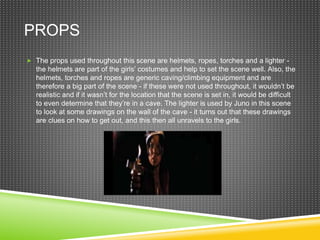 PROPS
 The props used throughout this scene are helmets, ropes, torches and a lighter -
the helmets are part of the girls’ costumes and help to set the scene well. Also, the
helmets, torches and ropes are generic caving/climbing equipment and are
therefore a big part of the scene - if these were not used throughout, it wouldn’t be
realistic and if it wasn’t for the location that the scene is set in, it would be difficult
to even determine that they’re in a cave. The lighter is used by Juno in this scene
to look at some drawings on the wall of the cave - it turns out that these drawings
are clues on how to get out, and this then all unravels to the girls.
 