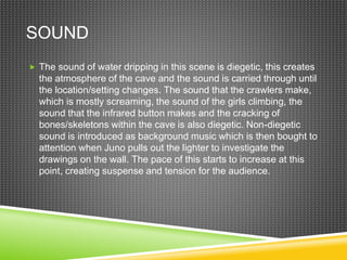 SOUND
 The sound of water dripping in this scene is diegetic, this creates
the atmosphere of the cave and the sound is carried through until
the location/setting changes. The sound that the crawlers make,
which is mostly screaming, the sound of the girls climbing, the
sound that the infrared button makes and the cracking of
bones/skeletons within the cave is also diegetic. Non-diegetic
sound is introduced as background music which is then bought to
attention when Juno pulls out the lighter to investigate the
drawings on the wall. The pace of this starts to increase at this
point, creating suspense and tension for the audience.
 