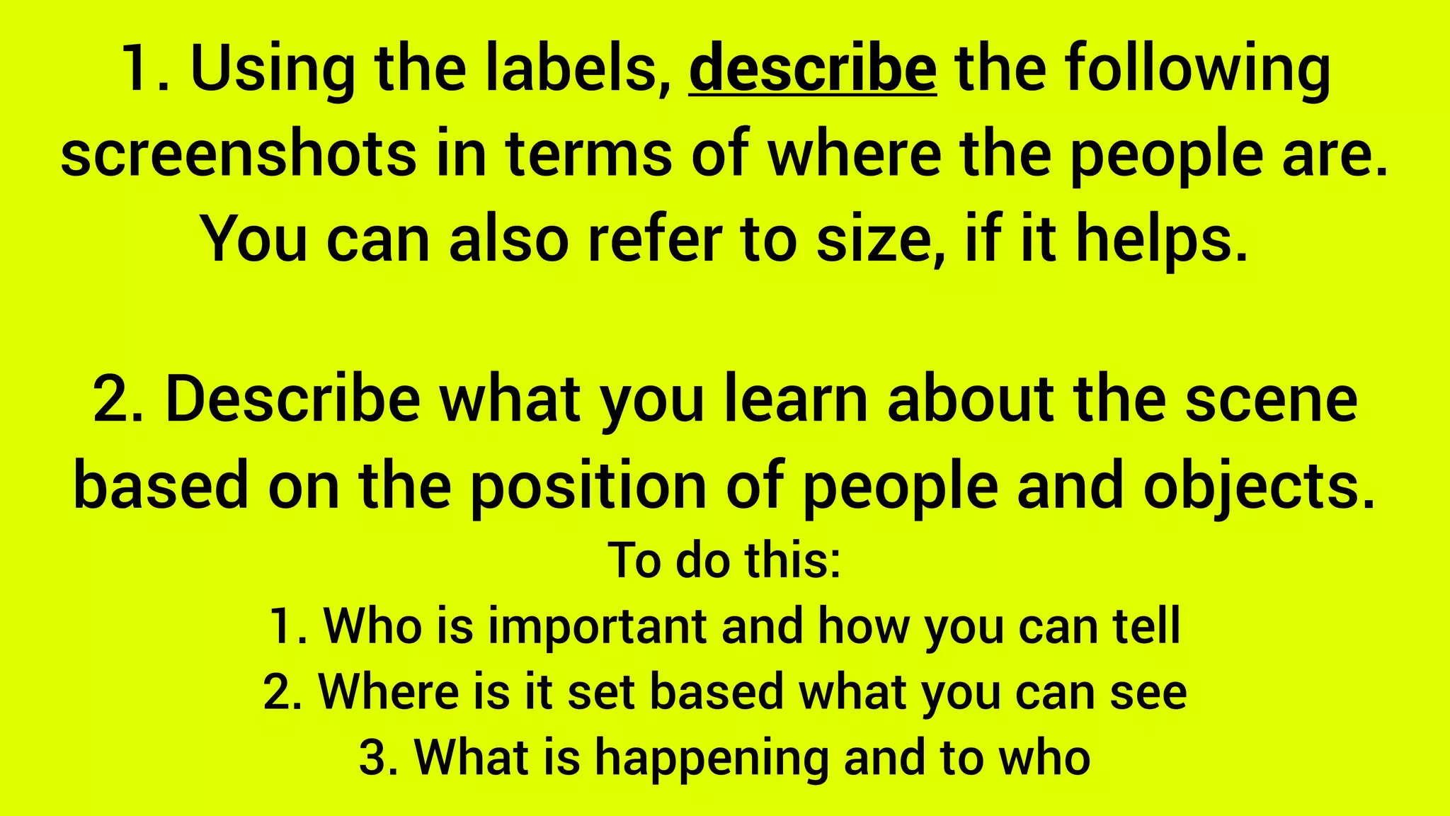 1. Using the labels, describe the following
screenshots in terms of where the people are.
You can also refer to size, if it helps.
2. Describe what you learn about the scene
based on the position of people and objects.
To do this:
1. Who is important and how you can tell
2. Where is it set based what you can see
3. What is happening and to who
 