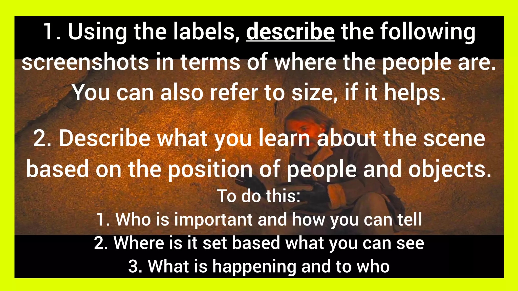 2. Describe what you learn about the scene
based on the position of people and objects.
To do this:
1. Who is important and how you can tell
2. Where is it set based what you can see
3. What is happening and to who
1. Using the labels, describe the following
screenshots in terms of where the people are.
You can also refer to size, if it helps.
 