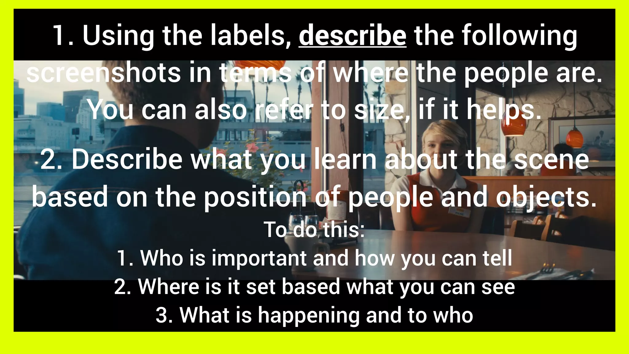 1. Using the labels, describe the following
screenshots in terms of where the people are.
You can also refer to size, if it helps.
2. Describe what you learn about the scene
based on the position of people and objects.
To do this:
1. Who is important and how you can tell
2. Where is it set based what you can see
3. What is happening and to who
 