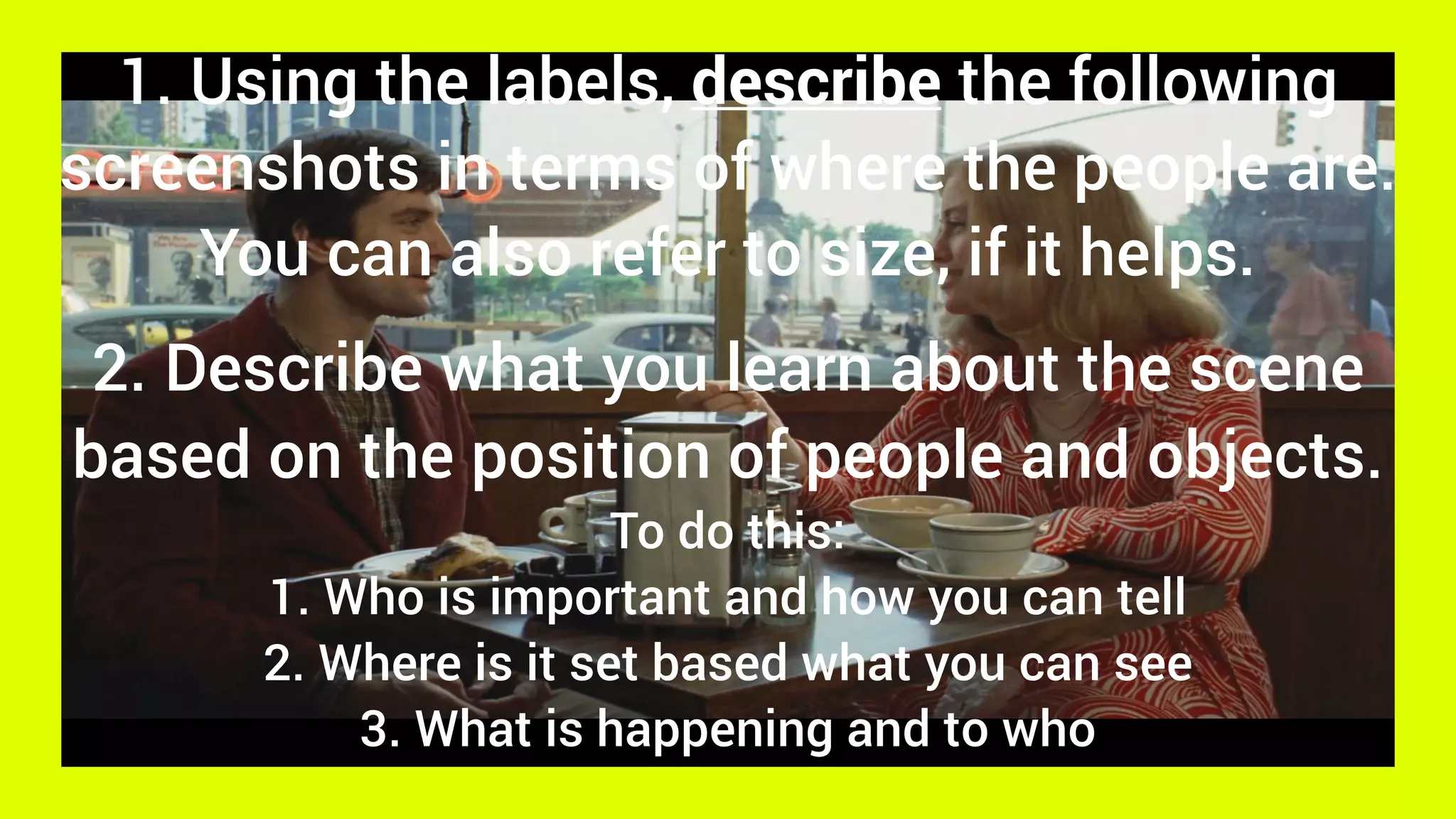 1. Using the labels, describe the following
screenshots in terms of where the people are.
You can also refer to size, if it helps.
2. Describe what you learn about the scene
based on the position of people and objects.
To do this:
1. Who is important and how you can tell
2. Where is it set based what you can see
3. What is happening and to who
 