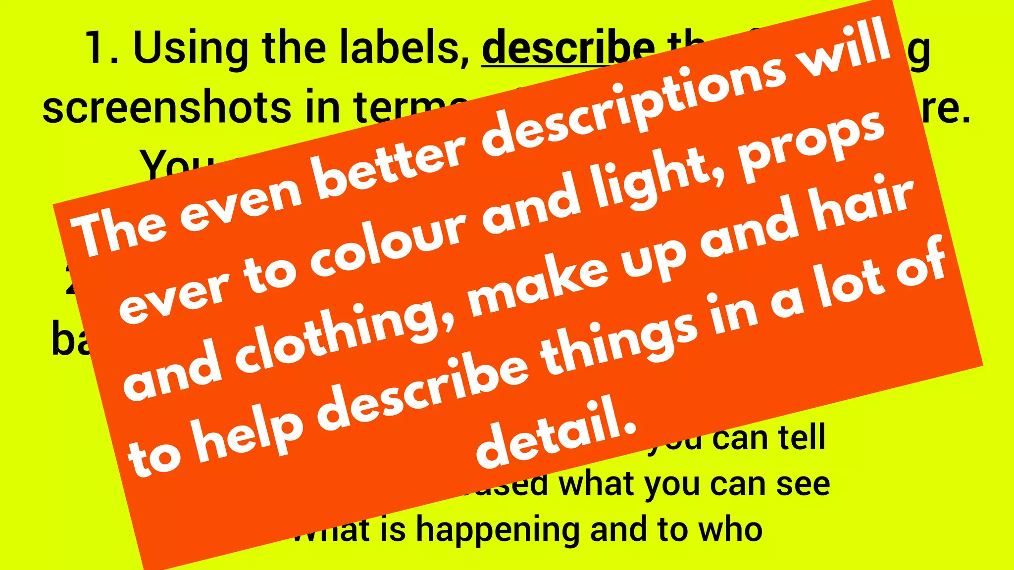 1. Using the labels, describe the following
screenshots in terms of where the people are.
You can also refer to size, if it helps.
2. Describe what you learn about the scene
based on the position of people and objects.
To do this:
1. Who is important and how you can tell
2. Where is it set based what you can see
3. What is happening and to who
The even better descriptions will
ever to colour and light, props
and clothing, make up and hair
to help describe things in a lot of
detail.
 