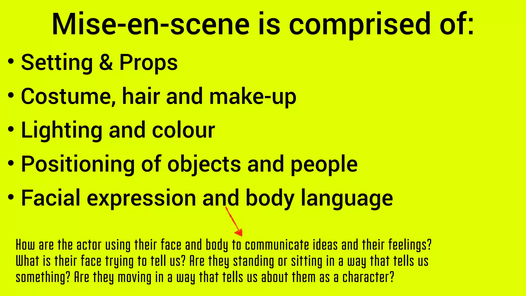 Mise-en-scene is comprised of:
How are the actor using their face and body to communicate ideas and their feelings?
What is their face trying to tell us? Are they standing or sitting in a way that tells us
something? Are they moving in a way that tells us about them as a character?
• Setting & Props
• Costume, hair and make-up
• Lighting and colour
• Positioning of objects and people
• Facial expression and body language
 