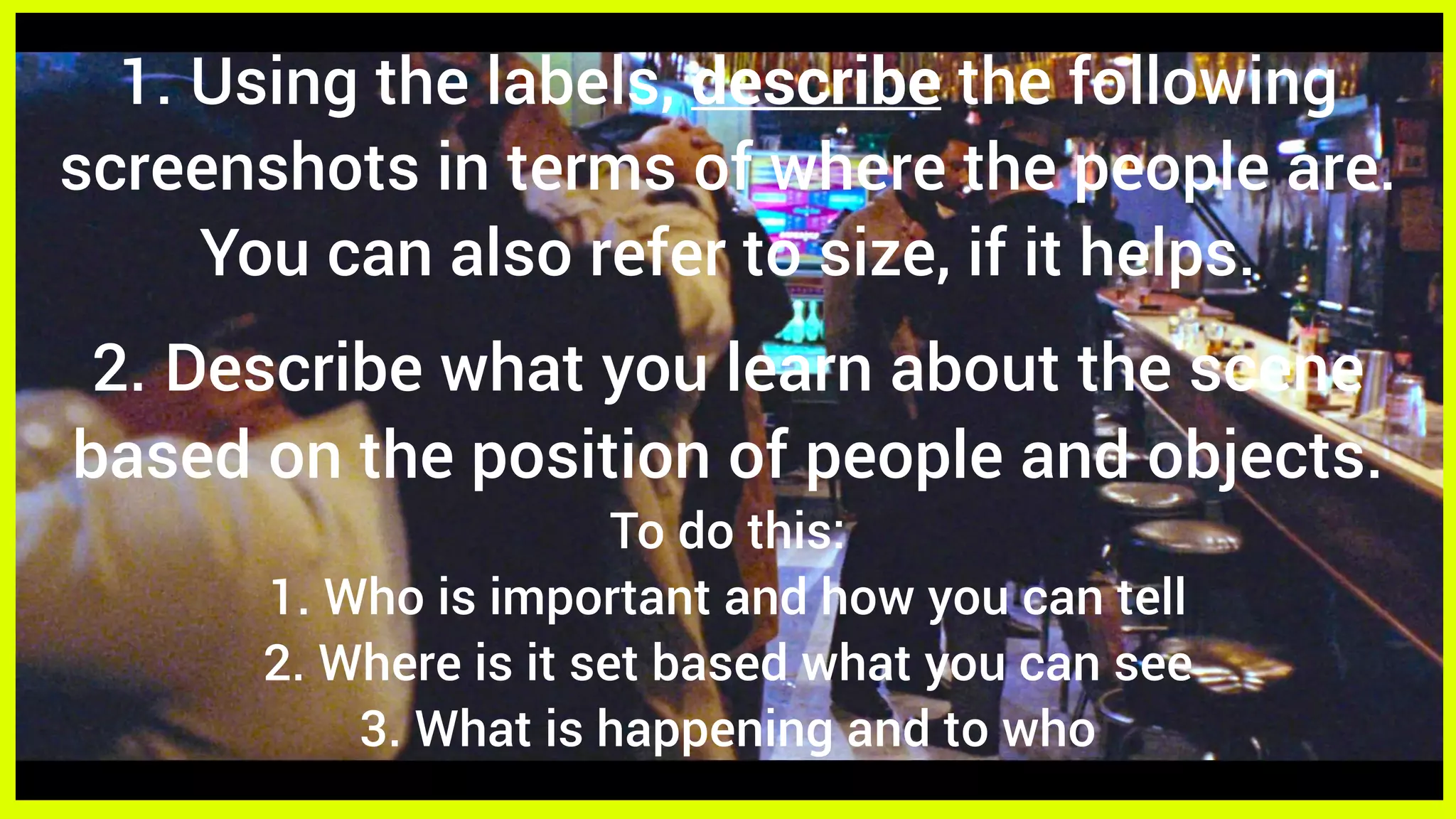 1. Using the labels, describe the following
screenshots in terms of where the people are.
You can also refer to size, if it helps.
2. Describe what you learn about the scene
based on the position of people and objects.
To do this:
1. Who is important and how you can tell
2. Where is it set based what you can see
3. What is happening and to who
 