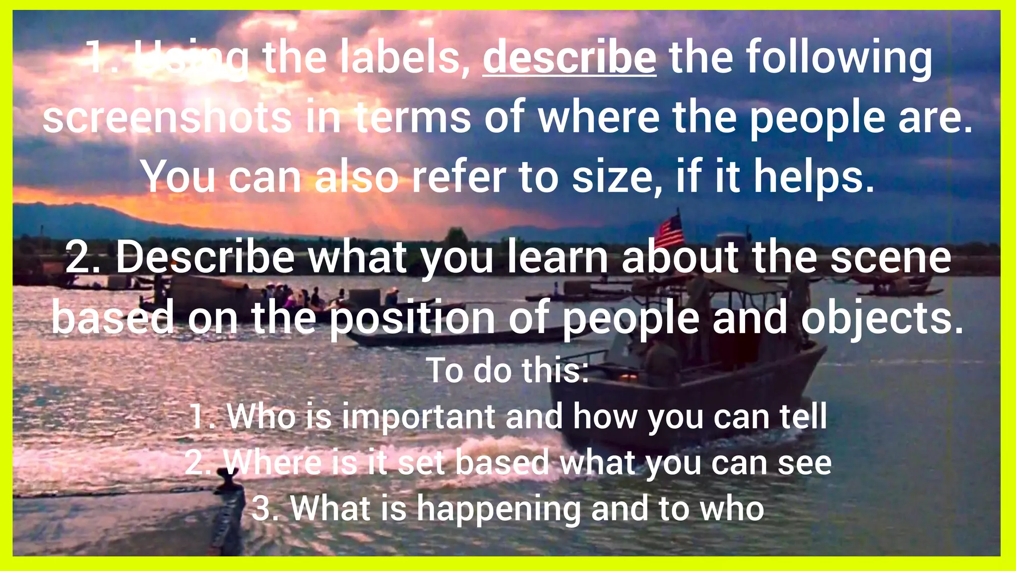1. Using the labels, describe the following
screenshots in terms of where the people are.
You can also refer to size, if it helps.
2. Describe what you learn about the scene
based on the position of people and objects.
To do this:
1. Who is important and how you can tell
2. Where is it set based what you can see
3. What is happening and to who
 