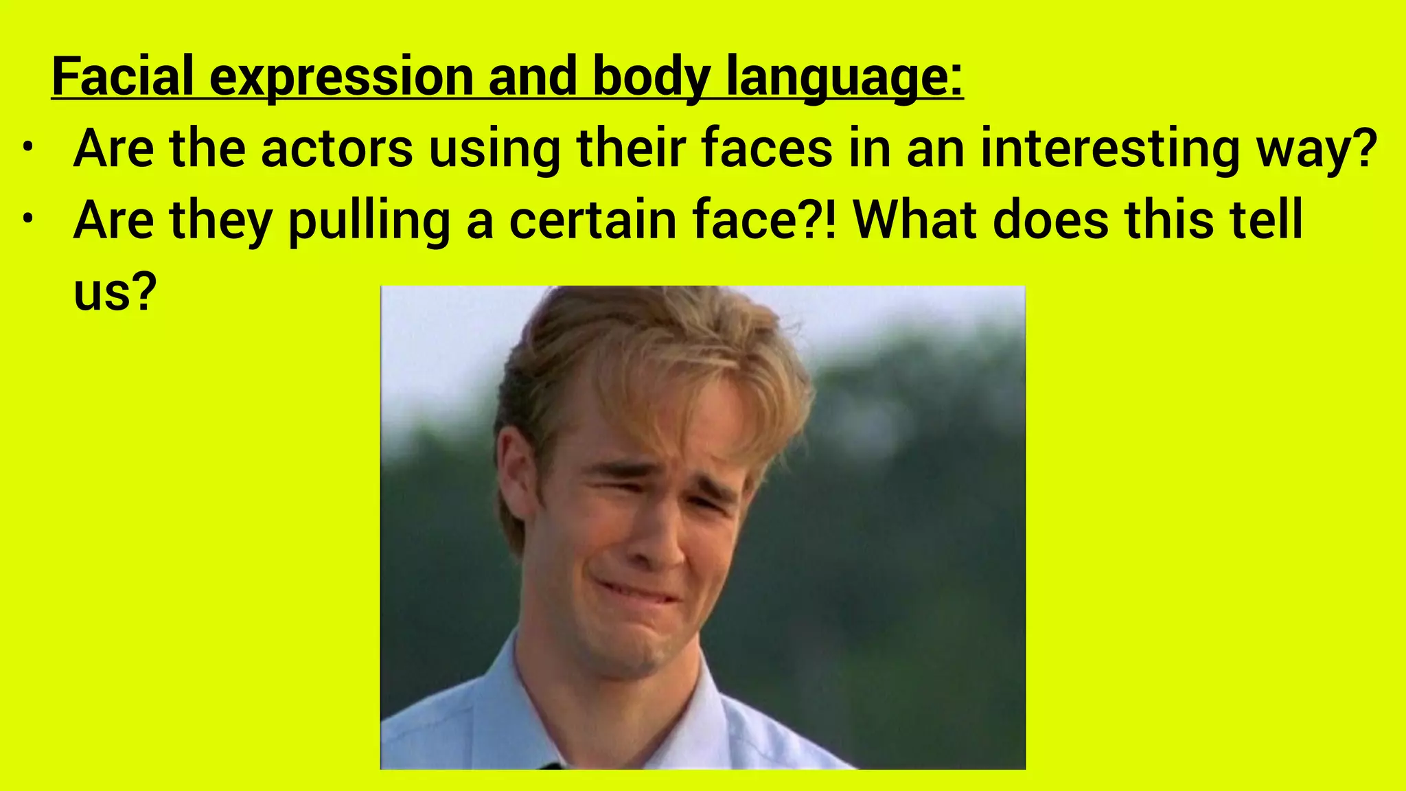 Facial expression and body language:
• Are the actors using their faces in an interesting way?
• Are they pulling a certain face?! What does this tell
us?
 