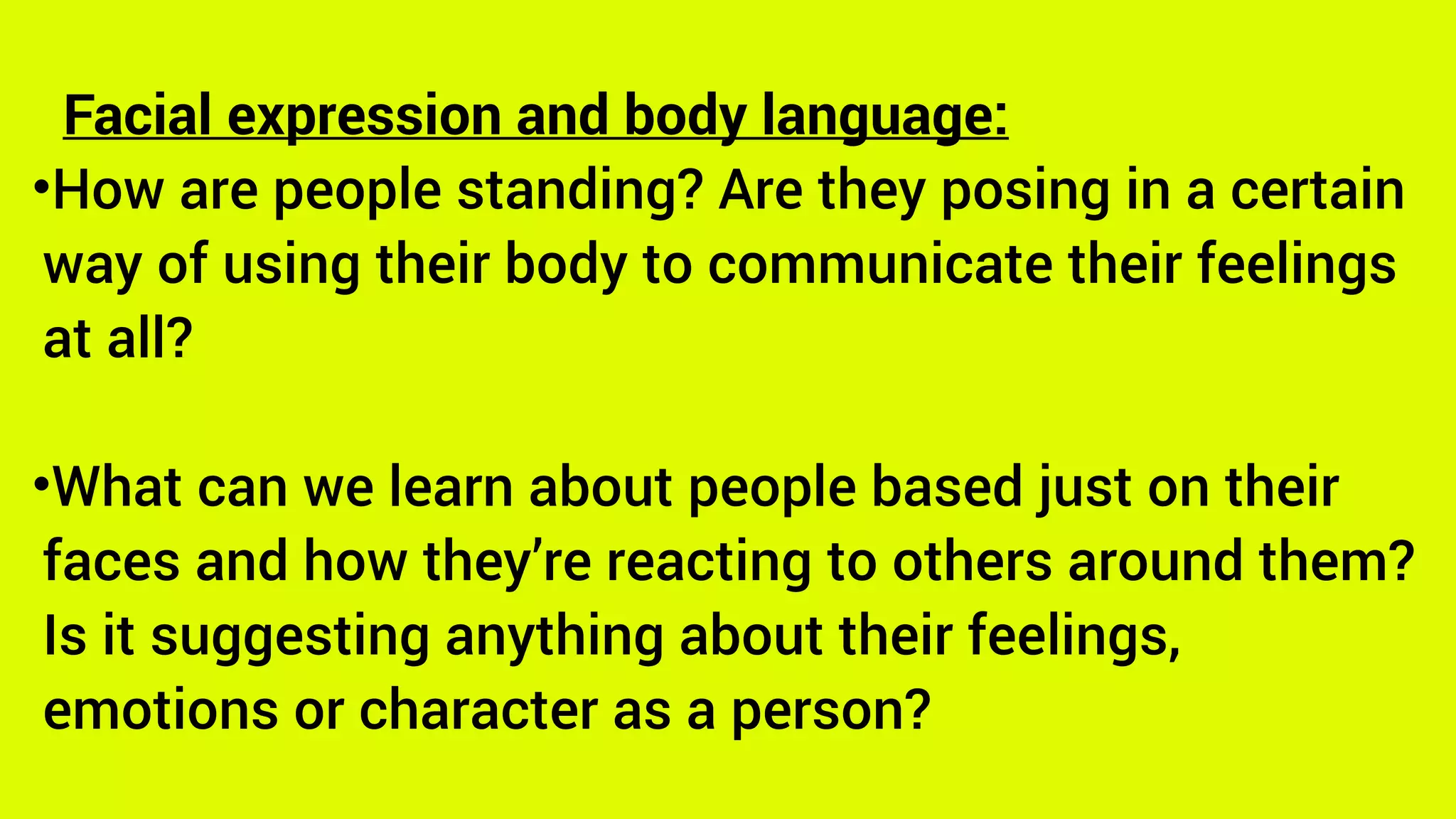 Facial expression and body language:
•How are people standing? Are they posing in a certain
way of using their body to communicate their feelings
at all?
•What can we learn about people based just on their
faces and how they’re reacting to others around them?
Is it suggesting anything about their feelings,
emotions or character as a person?
 