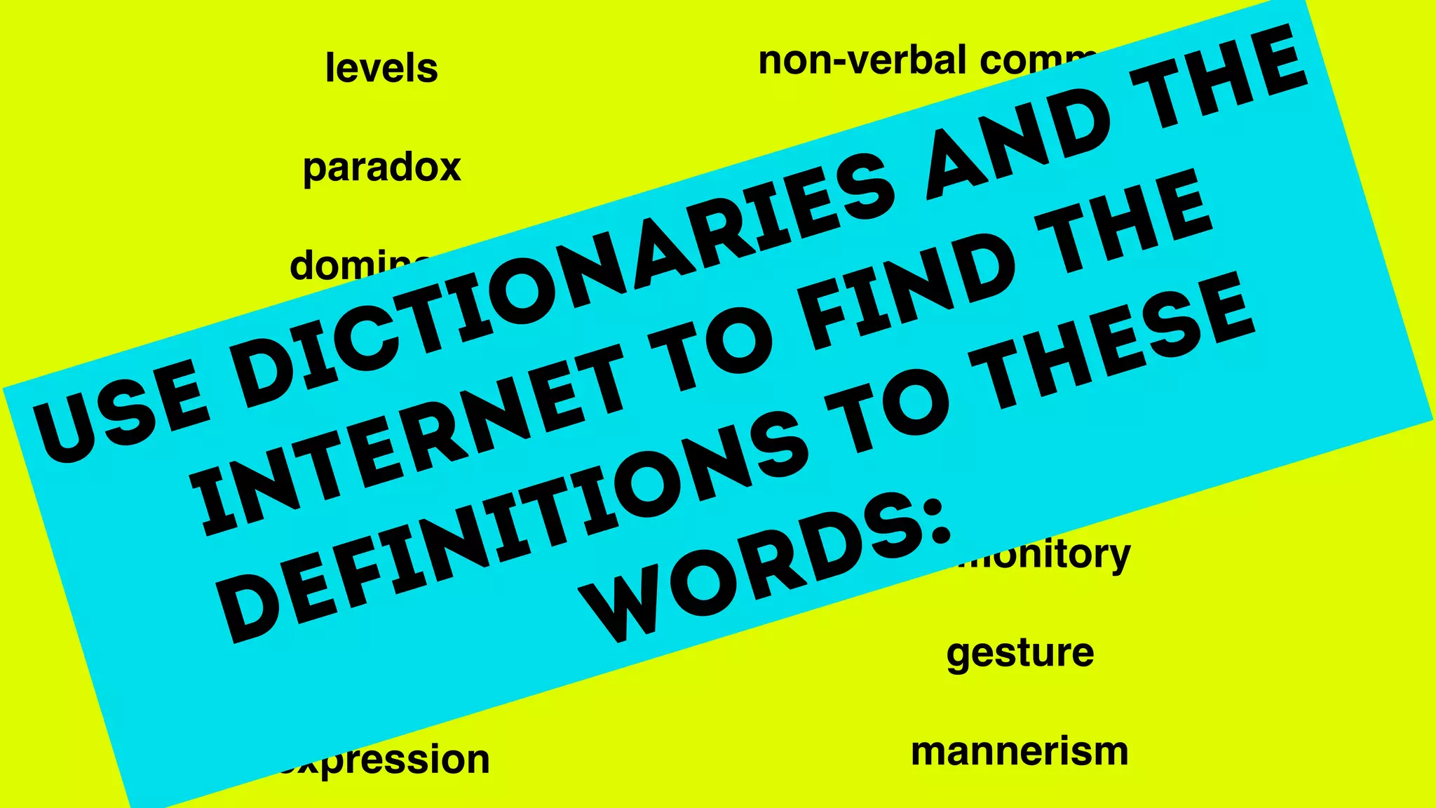 levels
paradox
dominant
proximity
stereotypical
subservient
subtext
expression
non-verbal communication
precision
portray
posture
exaggerated
admonitory
gesture
mannerism
Use dictionaries and the
internet to find the
definitions to these
words:
 