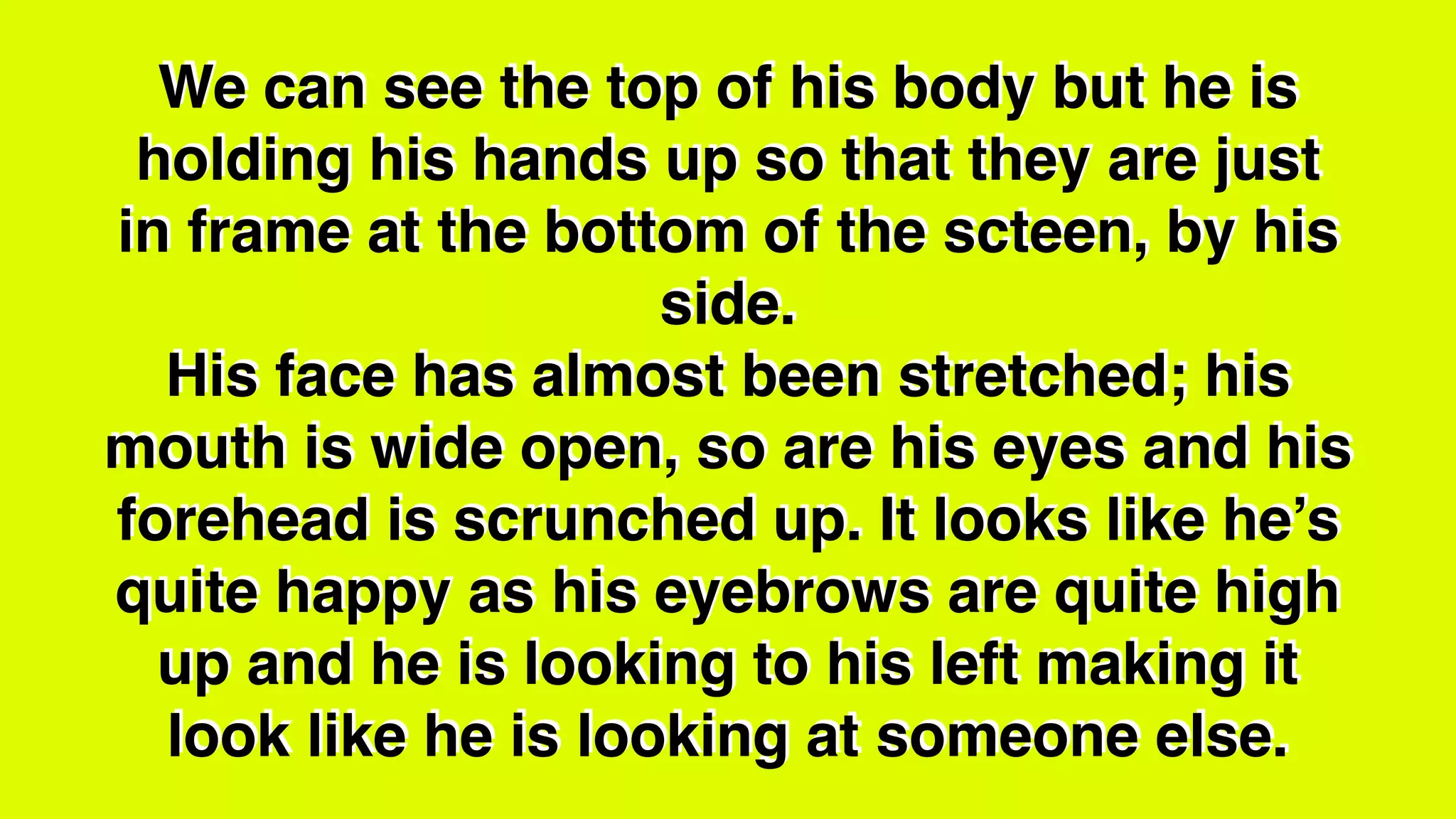 We can see the top of his body but he is
holding his hands up so that they are just
in frame at the bottom of the scteen, by his
side.
His face has almost been stretched; his
mouth is wide open, so are his eyes and his
forehead is scrunched up. It looks like he’s
quite happy as his eyebrows are quite high
up and he is looking to his left making it
look like he is looking at someone else.
 