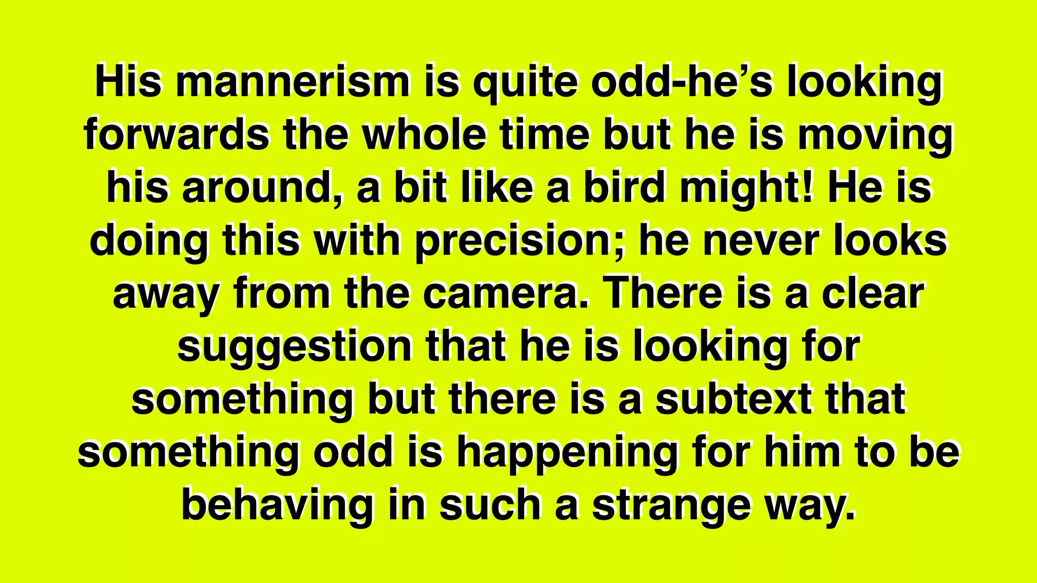 His mannerism is quite odd-he’s looking
forwards the whole time but he is moving
his around, a bit like a bird might! He is
doing this with precision; he never looks
away from the camera. There is a clear
suggestion that he is looking for
something but there is a subtext that
something odd is happening for him to be
behaving in such a strange way.
 