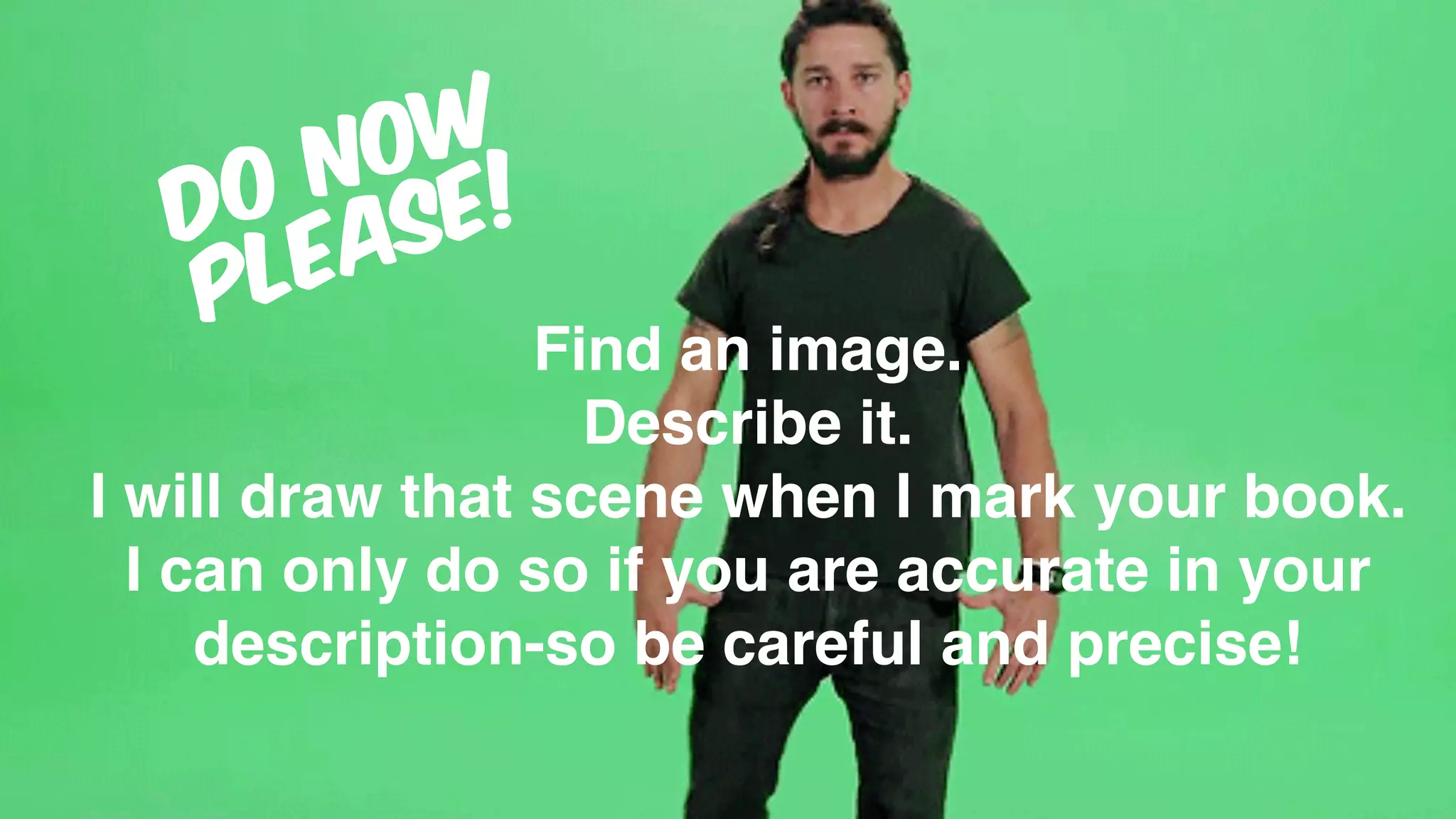 Find an image.
Describe it.
I will draw that scene when I mark your book.
I can only do so if you are accurate in your
description-so be careful and precise!
DO NOW
PLEASE!
 