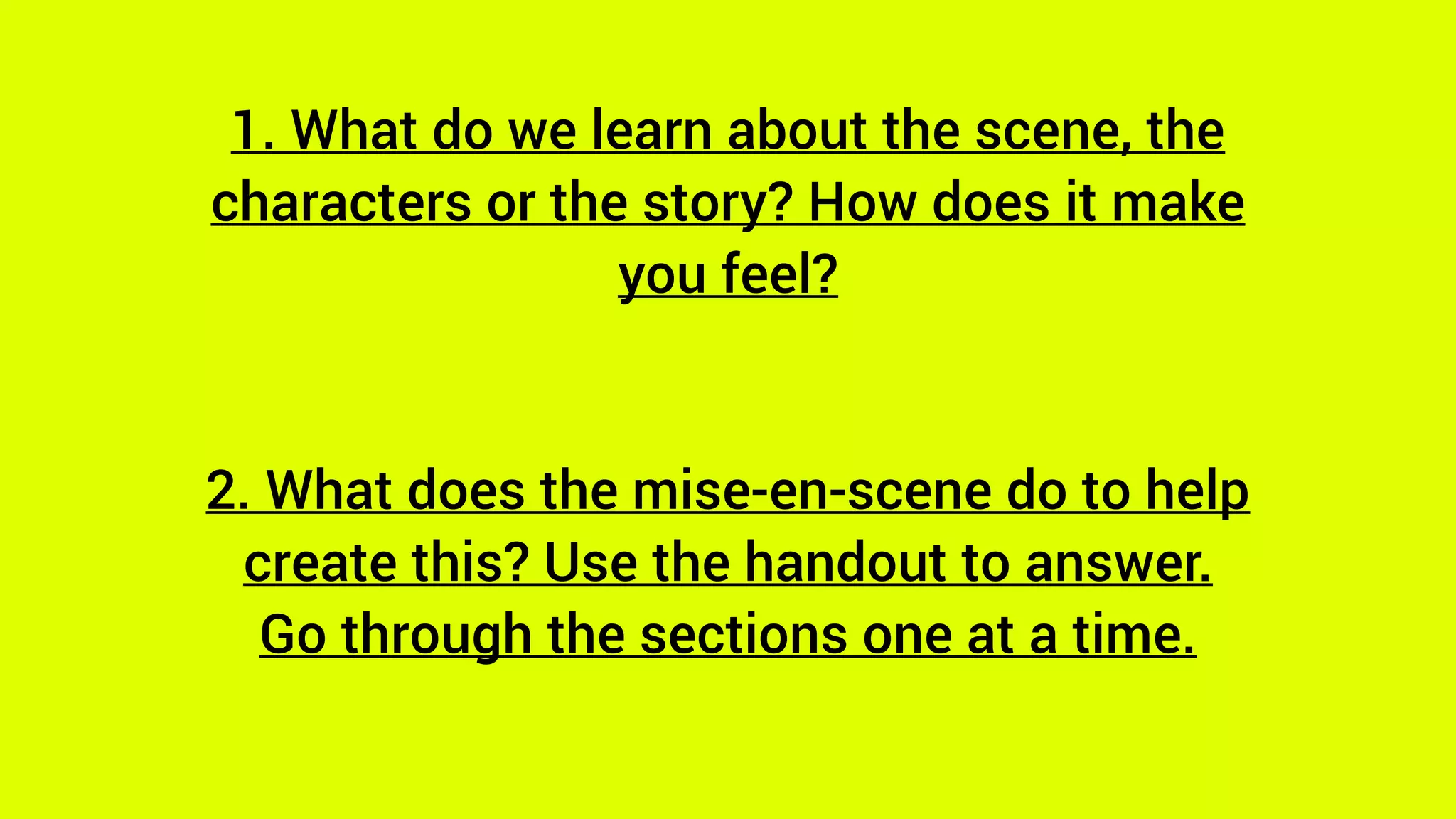 1. What do we learn about the scene, the
characters or the story? How does it make
you feel?
2. What does the mise-en-scene do to help
create this? Use the handout to answer.
Go through the sections one at a time.
 