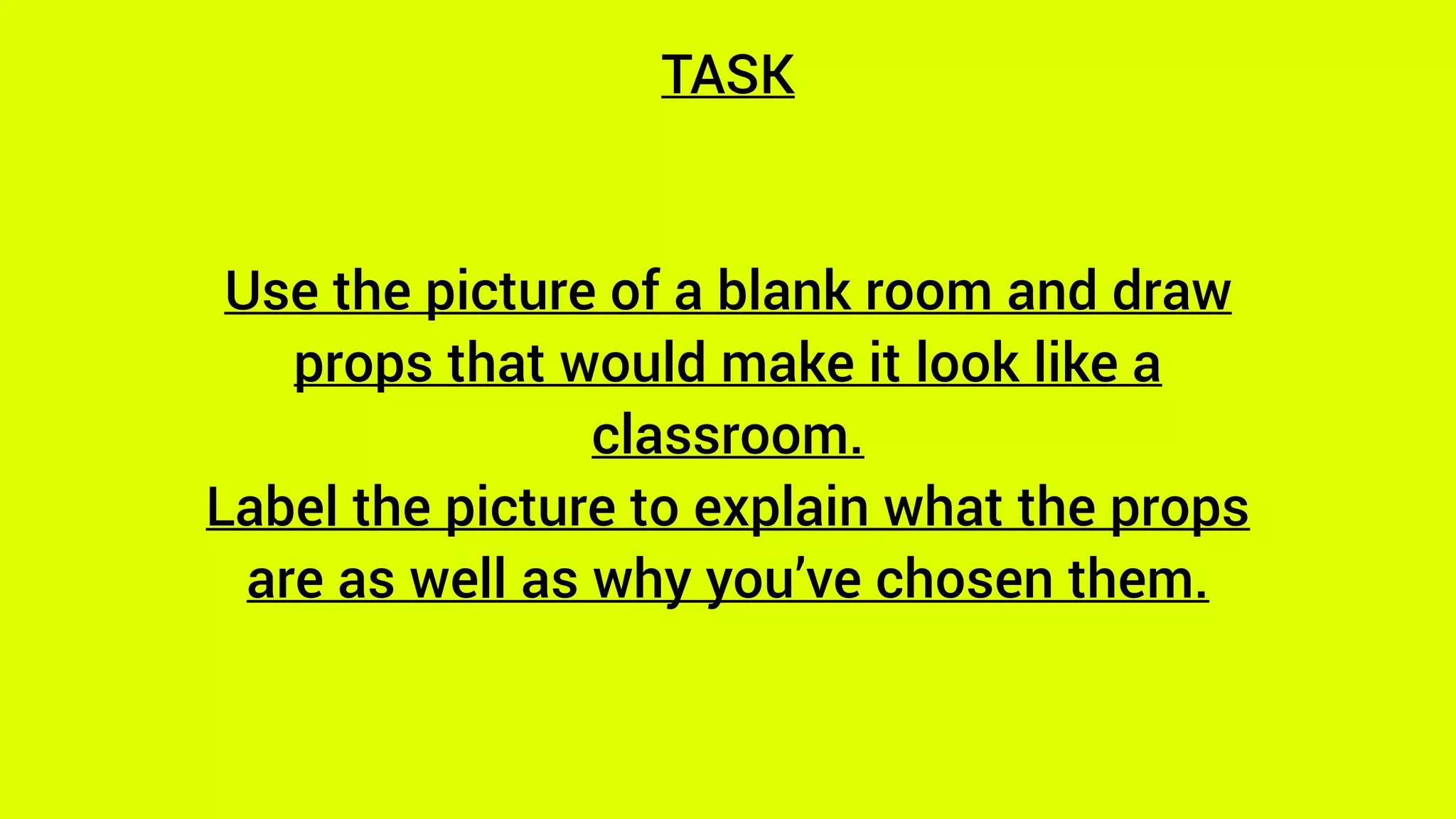 TASK
Use the picture of a blank room and draw
props that would make it look like a
classroom.
Label the picture to explain what the props
are as well as why you’ve chosen them.
 